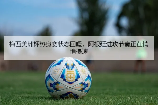 梅西美洲杯热身赛状态回暖，阿根廷进攻节奏正在悄悄提速